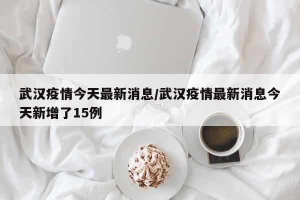 武汉疫情今天最新消息/武汉疫情最新消息今天新增了15例