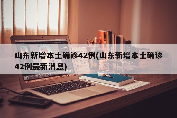 山东新增本土确诊42例(山东新增本土确诊42例最新消息)