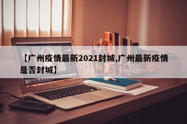 【广州疫情最新2021封城,广州最新疫情是否封城】
