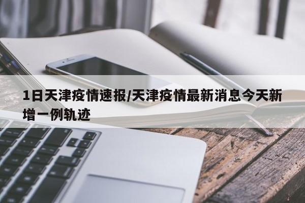 1日天津疫情速报/天津疫情最新消息今天新增一例轨迹