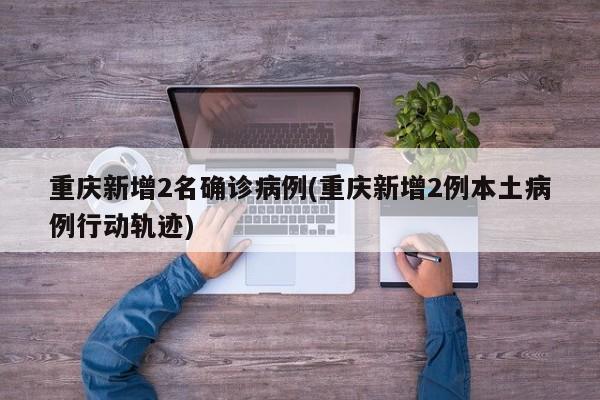 重庆新增2名确诊病例(重庆新增2例本土病例行动轨迹)