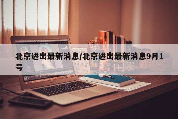 北京进出最新消息/北京进出最新消息9月1号